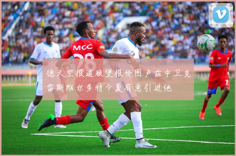 德天空报道狼堡报价图卢兹中卫克雷斯维尔多特今夏有意引进他