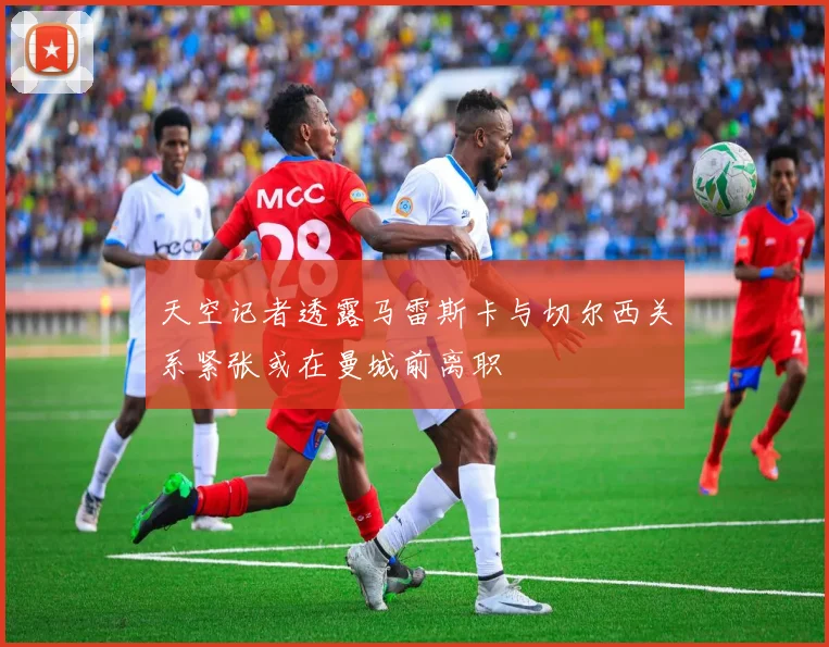 天空记者透露马雷斯卡与切尔西关系紧张或在曼城前离职