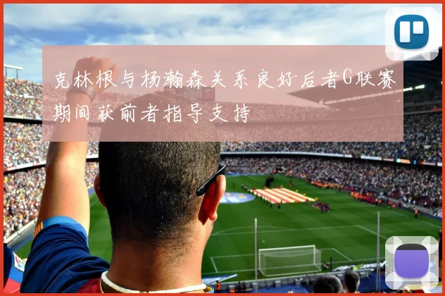 克林根与杨瀚森关系良好后者G联赛期间获前者指导支持