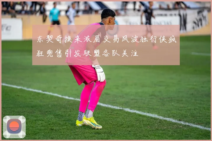 东契奇换来浓眉交易风波独行侠疯狂兜售引发联盟各队关注