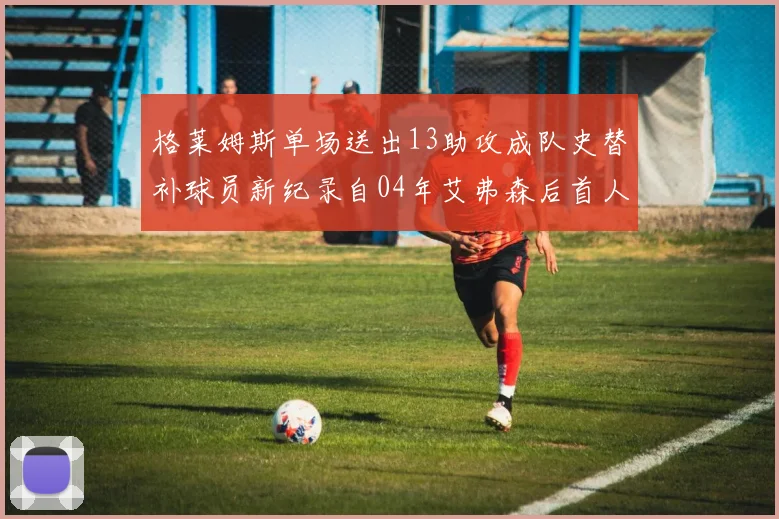 格莱姆斯单场送出13助攻成队史替补球员新纪录自04年艾弗森后首人