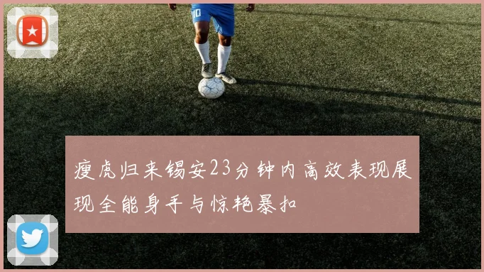 瘦虎归来锡安23分钟内高效表现展现全能身手与惊艳暴扣
