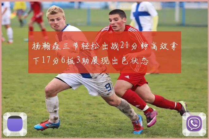 杨瀚森三节轻松出战21分钟高效拿下17分6板3助展现出色状态