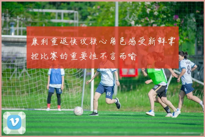康利重返快攻核心角色感受新鲜掌控比赛的重要性不言而喻