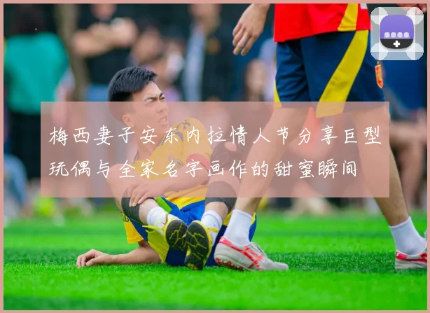 梅西妻子安东内拉情人节分享巨型玩偶与全家名字画作的甜蜜瞬间