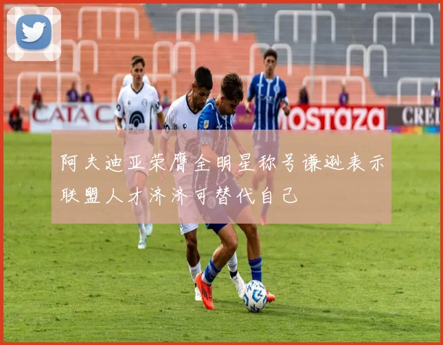 阿夫迪亚荣膺全明星称号谦逊表示联盟人才济济可替代自己