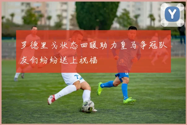 罗德里戈状态回暖助力皇马争冠队友们纷纷送上祝福