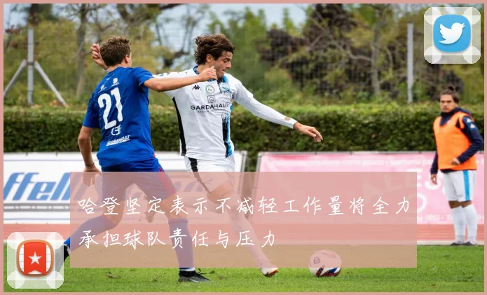 哈登坚定表示不减轻工作量将全力承担球队责任与压力