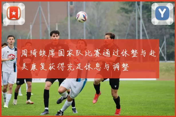 周琦缺席国家队比赛通过休整与赴美康复获得充足休息与调整