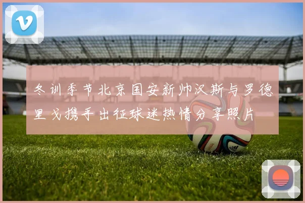 冬训季节北京国安新帅汉斯与罗德里戈携手出征球迷热情分享照片