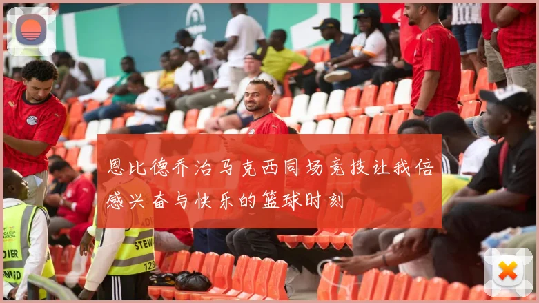 恩比德乔治马克西同场竞技让我倍感兴奋与快乐的篮球时刻