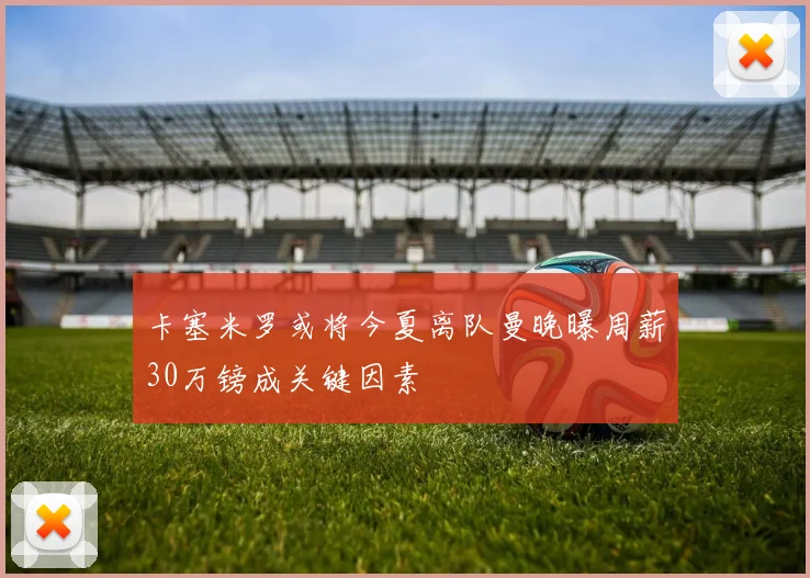 卡塞米罗或将今夏离队曼晚曝周薪30万镑成关键因素