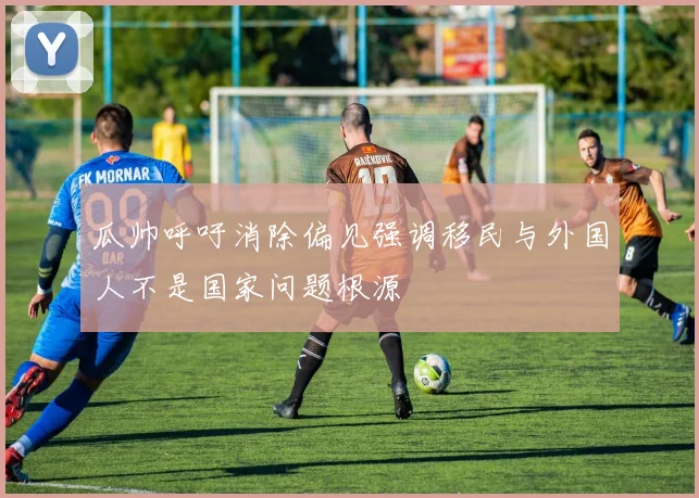 瓜帅呼吁消除偏见强调移民与外国人不是国家问题根源