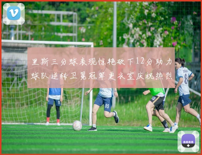 里斯三分球表现惊艳砍下12分助力球队逆转卫冕冠军更衣室庆祝热烈