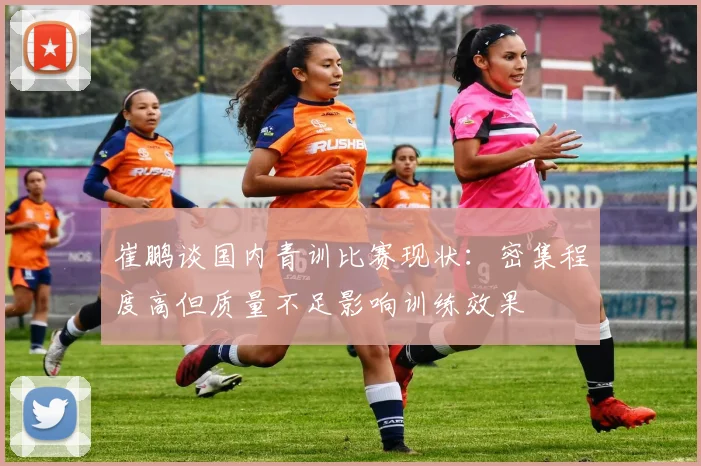 崔鹏谈国内青训比赛现状：密集程度高但质量不足影响训练效果