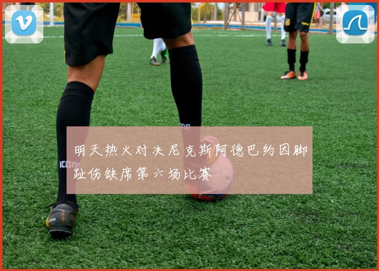 明天热火对决尼克斯阿德巴约因脚趾伤缺席第六场比赛