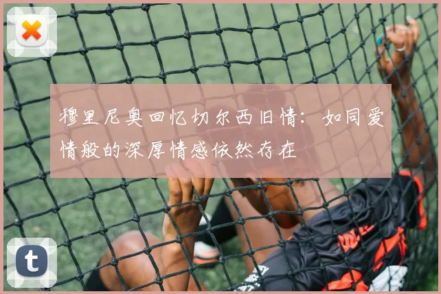 穆里尼奥回忆切尔西旧情：如同爱情般的深厚情感依然存在