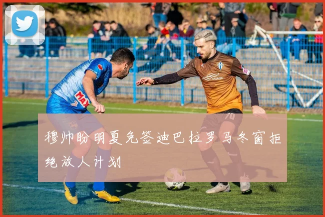 穆帅盼明夏免签迪巴拉罗马冬窗拒绝放人计划