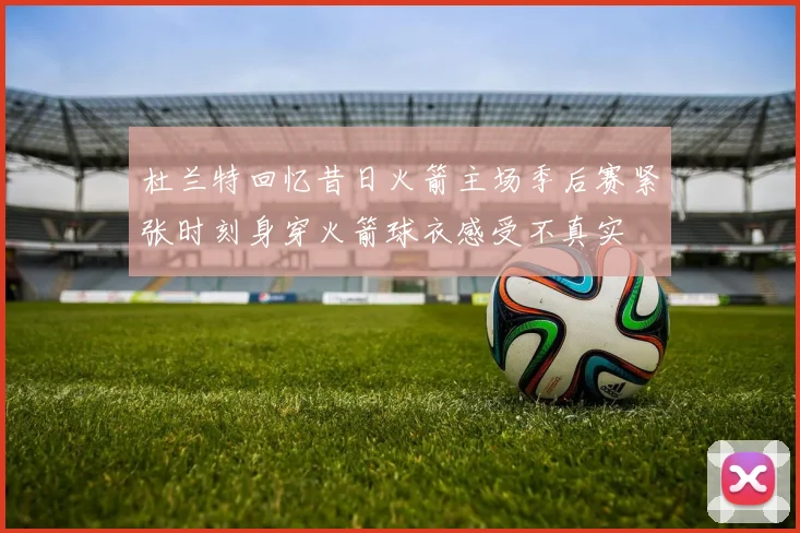 杜兰特回忆昔日火箭主场季后赛紧张时刻身穿火箭球衣感受不真实