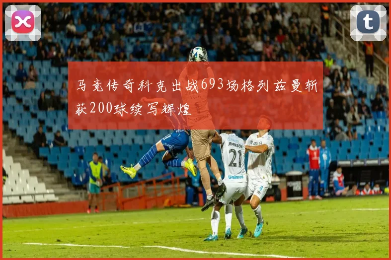 马竞传奇科克出战693场格列兹曼斩获200球续写辉煌